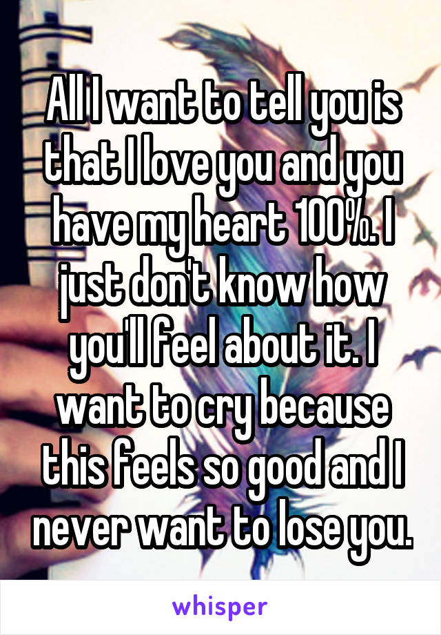 All I want to tell you is that I love you and you have my heart 100%. I just don't know how you'll feel about it. I want to cry because this feels so good and I never want to lose you.