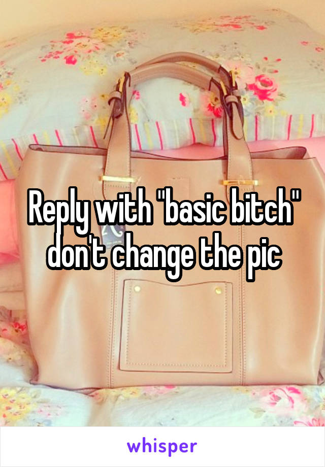 Reply with "basic bitch" don't change the pic