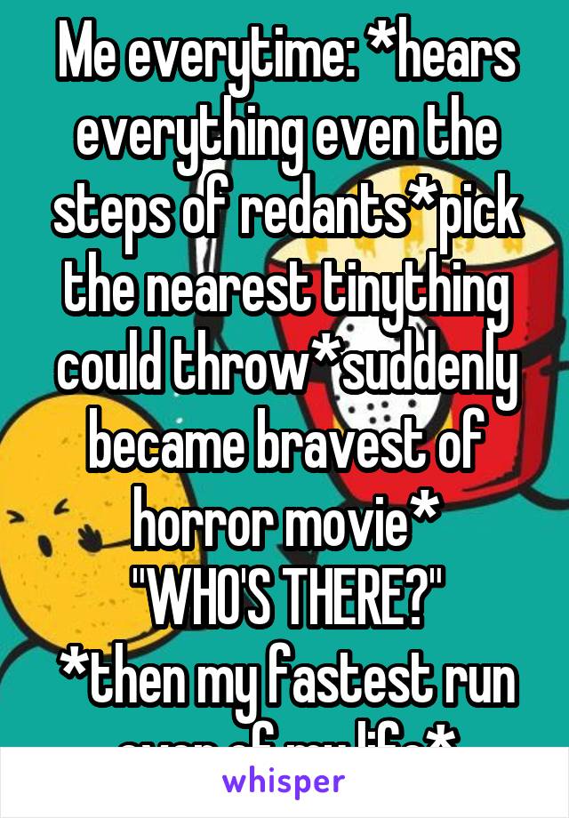 Me everytime: *hears everything even the steps of redants*pick the nearest tinything could throw*suddenly became bravest of horror movie*
"WHO'S THERE?"
*then my fastest run ever of my life*