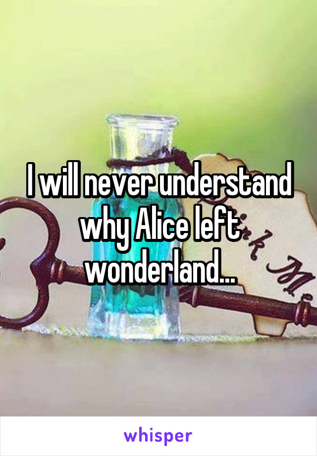 I will never understand why Alice left wonderland...