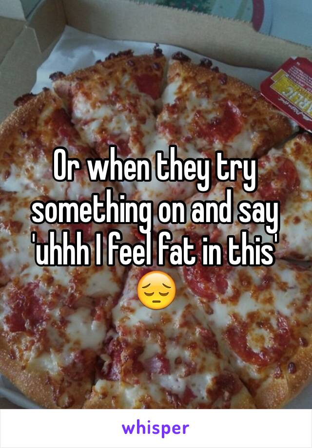 Or when they try something on and say 'uhhh I feel fat in this' 😔