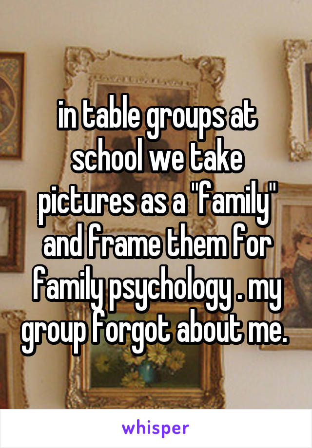 in table groups at school we take pictures as a "family" and frame them for family psychology . my group forgot about me. 