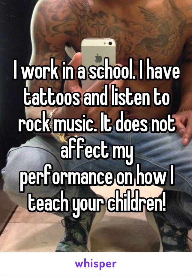 I work in a school. I have tattoos and listen to rock music. It does not affect my performance on how I teach your children!