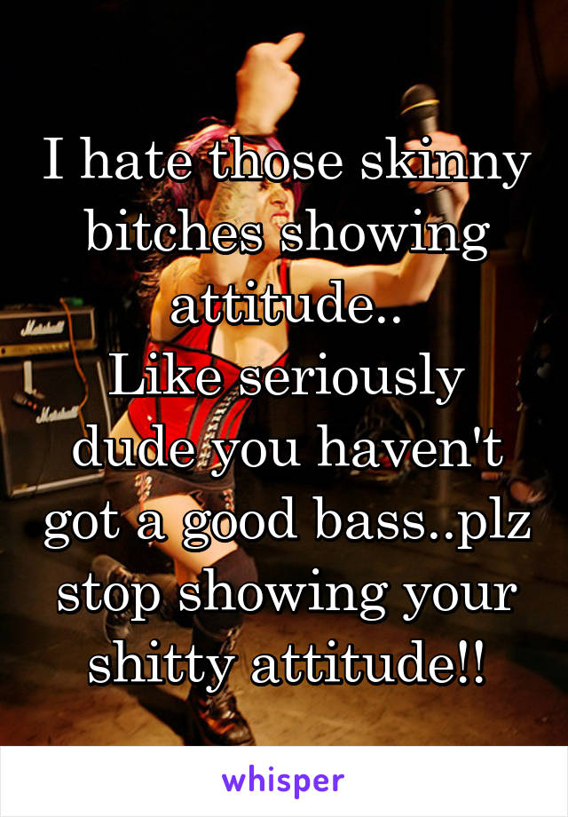 I hate those skinny bitches showing attitude..
Like seriously dude you haven't got a good bass..plz stop showing your shitty attitude!!