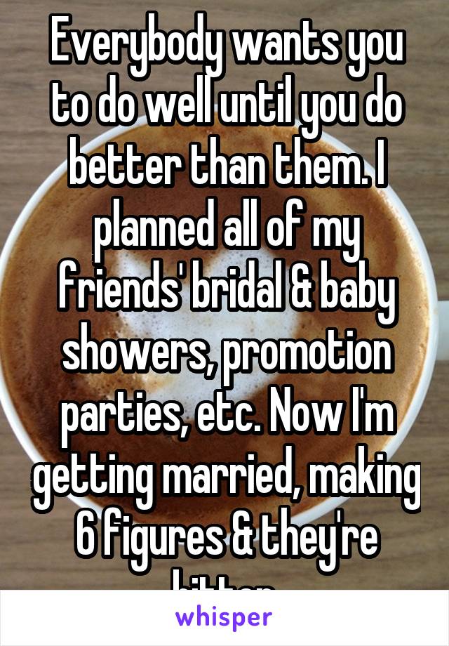 Everybody wants you to do well until you do better than them. I planned all of my friends' bridal & baby showers, promotion parties, etc. Now I'm getting married, making 6 figures & they're bitter.