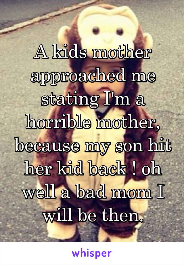 A kids mother approached me stating I'm a horrible mother, because my son hit her kid back ! oh well a bad mom I will be then.