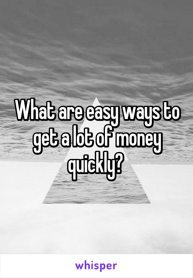 What are easy ways to get a lot of money quickly? 