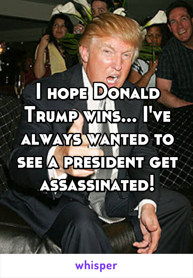 I hope Donald Trump wins... I've always wanted to see a president get assassinated!