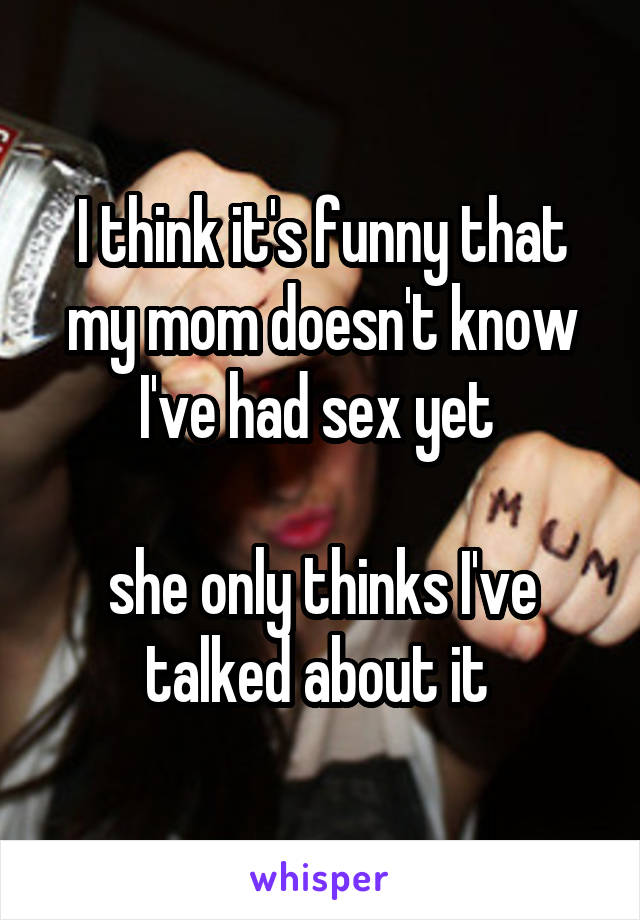 I think it's funny that my mom doesn't know I've had sex yet 

she only thinks I've talked about it 