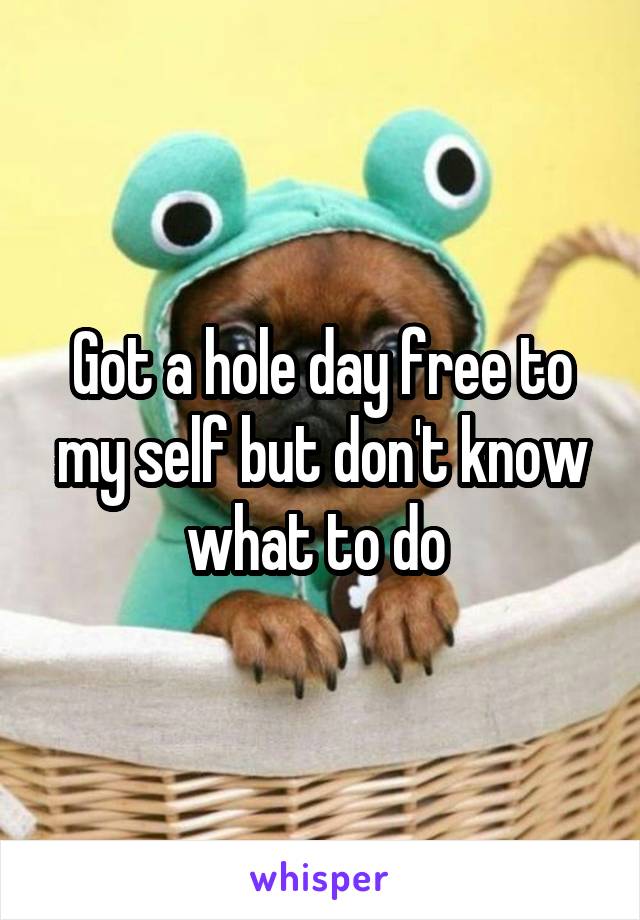 Got a hole day free to my self but don't know what to do 