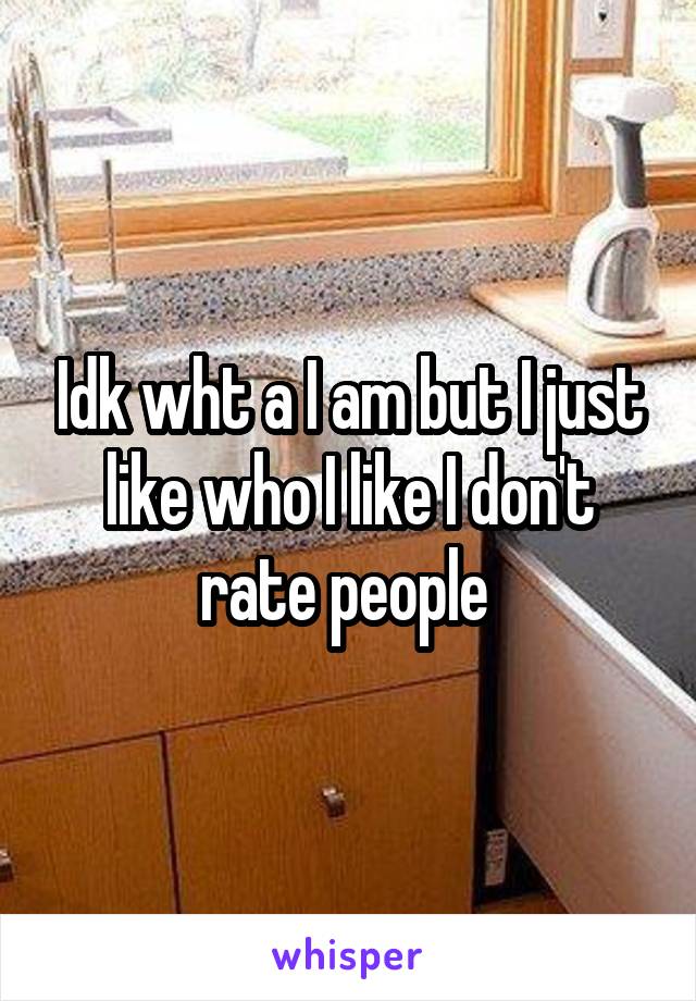 Idk wht a I am but I just like who I like I don't rate people 