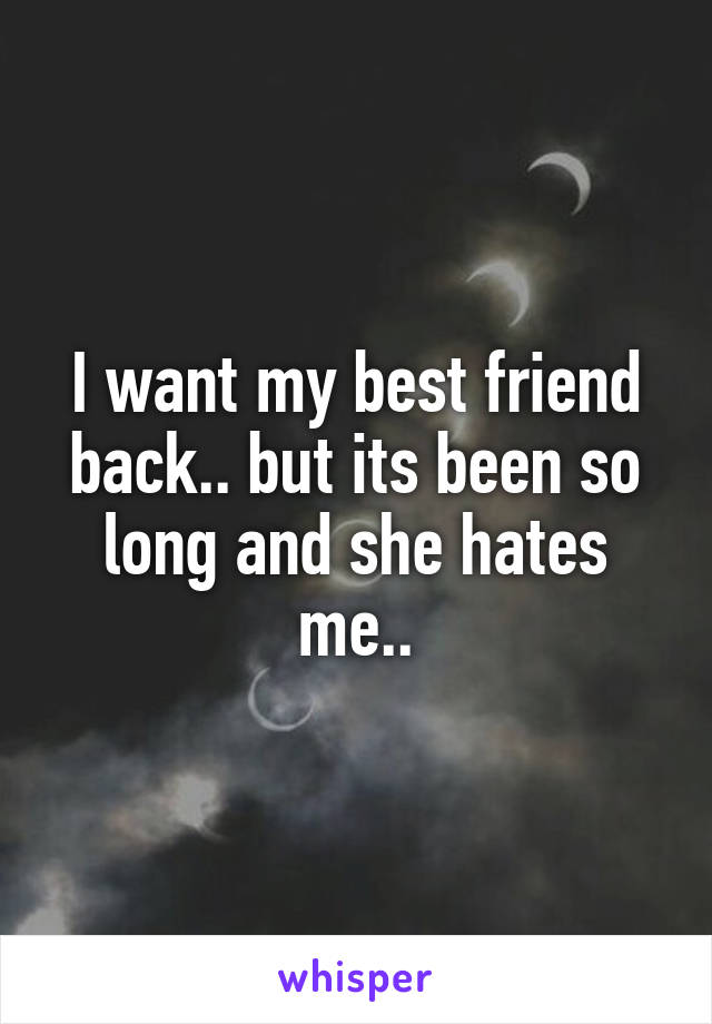 I want my best friend back.. but its been so long and she hates me..