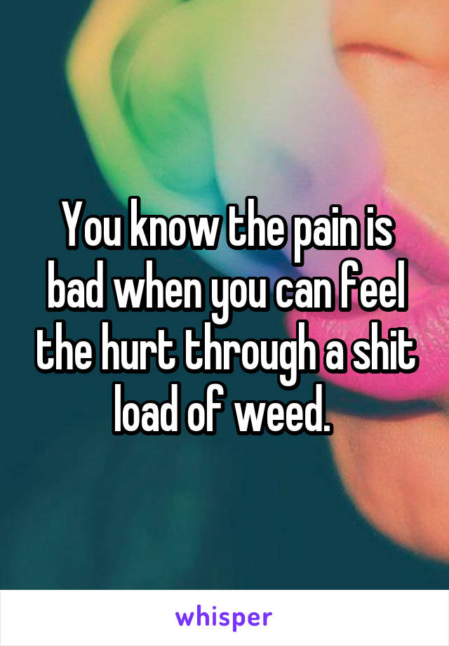 You know the pain is bad when you can feel the hurt through a shit load of weed. 