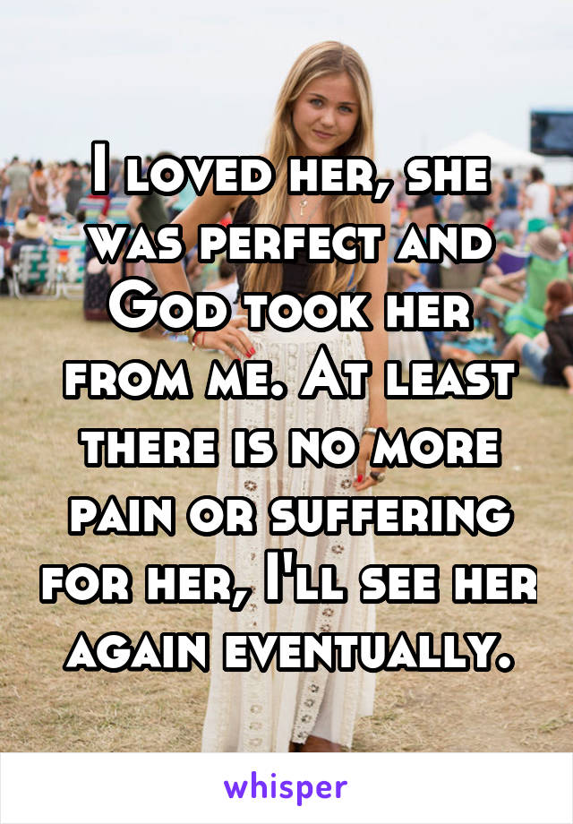 I loved her, she was perfect and God took her from me. At least there is no more pain or suffering for her, I'll see her again eventually.