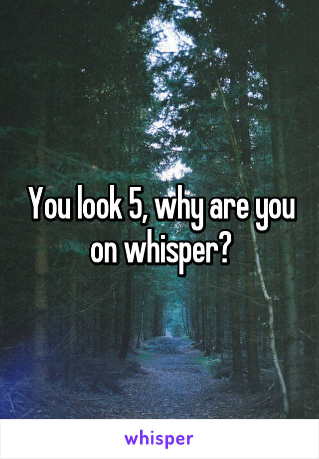 You look 5, why are you on whisper?