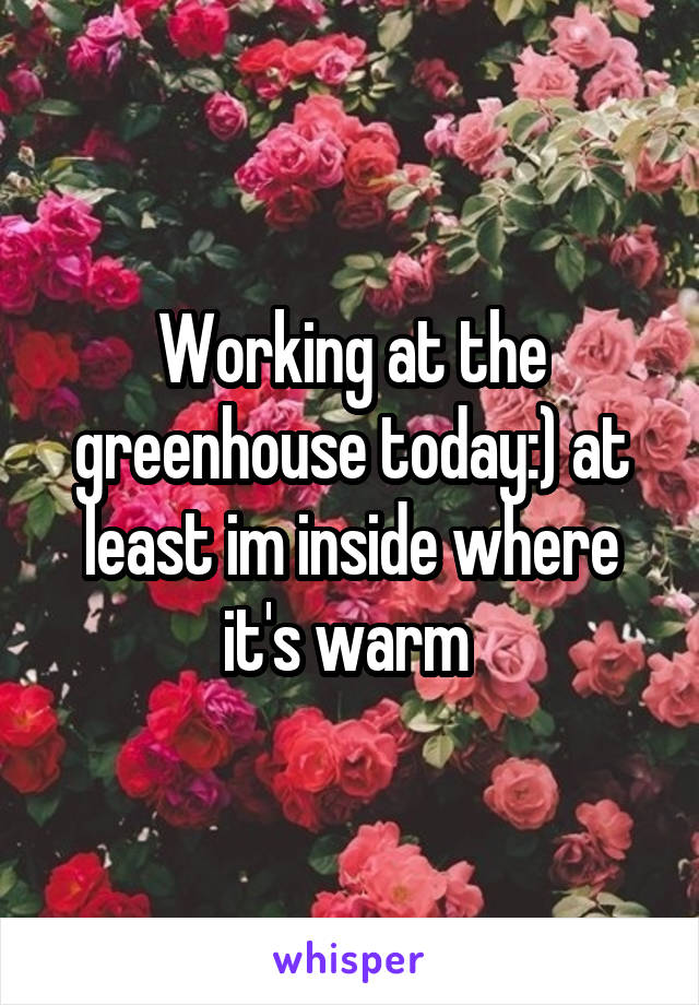 Working at the greenhouse today:) at least im inside where it's warm 