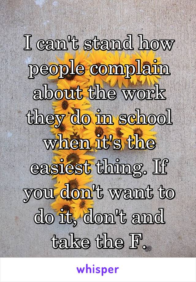 I can't stand how people complain about the work they do in school when it's the easiest thing. If you don't want to do it, don't and take the F.