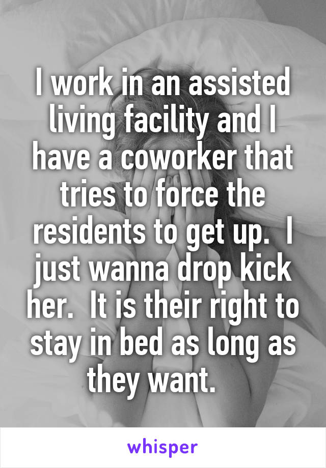 I work in an assisted living facility and I have a coworker that tries to force the residents to get up.  I just wanna drop kick her.  It is their right to stay in bed as long as they want.   