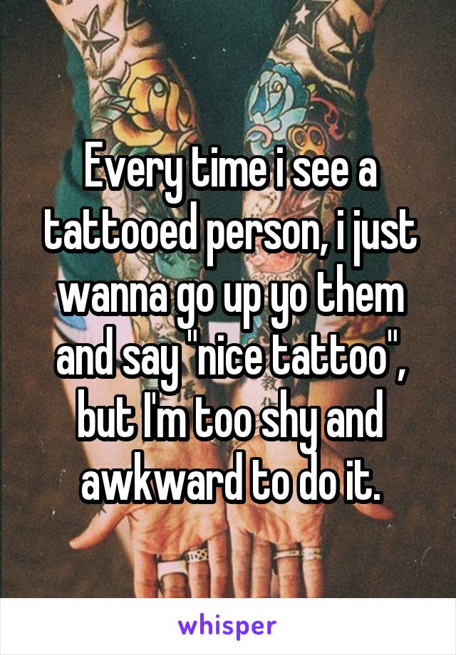 Every time i see a tattooed person, i just wanna go up yo them and say "nice tattoo", but I'm too shy and awkward to do it.