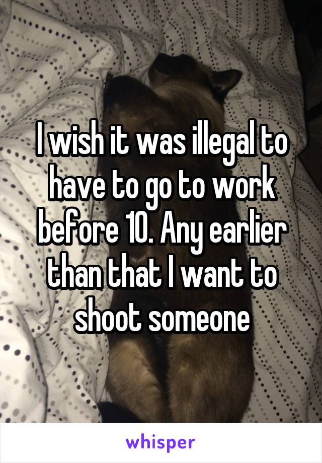 I wish it was illegal to have to go to work before 10. Any earlier than that I want to shoot someone