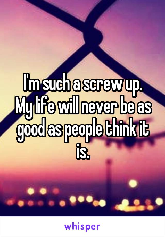 I'm such a screw up.
My life will never be as good as people think it is.