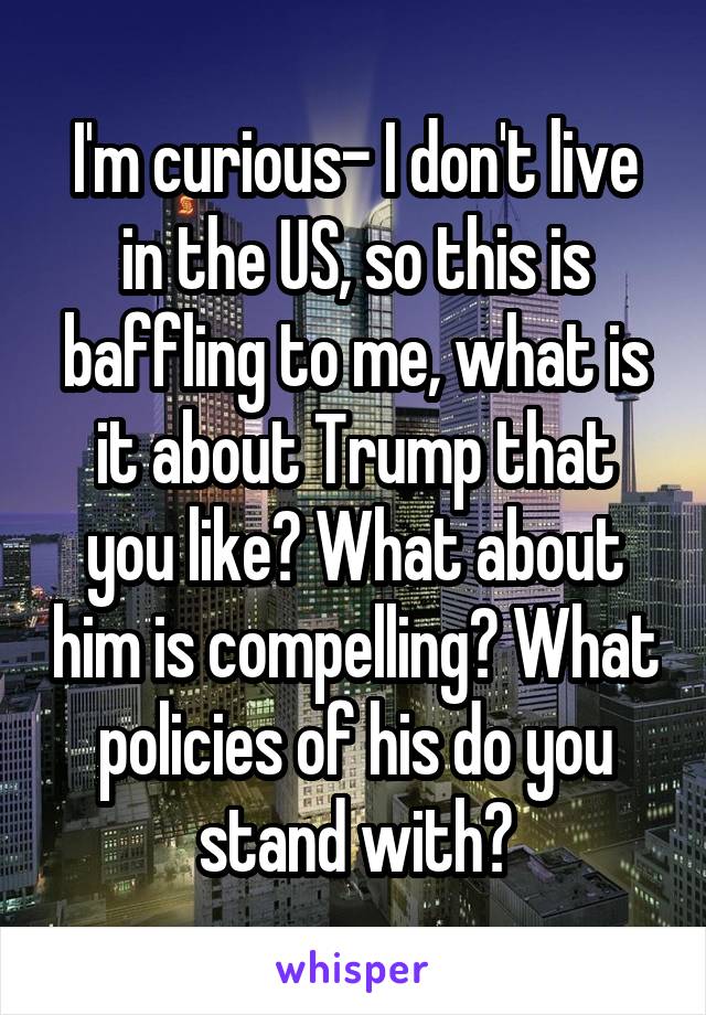 I'm curious- I don't live in the US, so this is baffling to me, what is it about Trump that you like? What about him is compelling? What policies of his do you stand with?