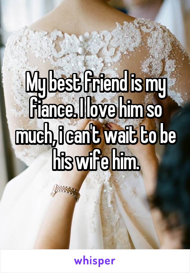 My best friend is my fiance. I love him so much, i can't wait to be his wife him.
