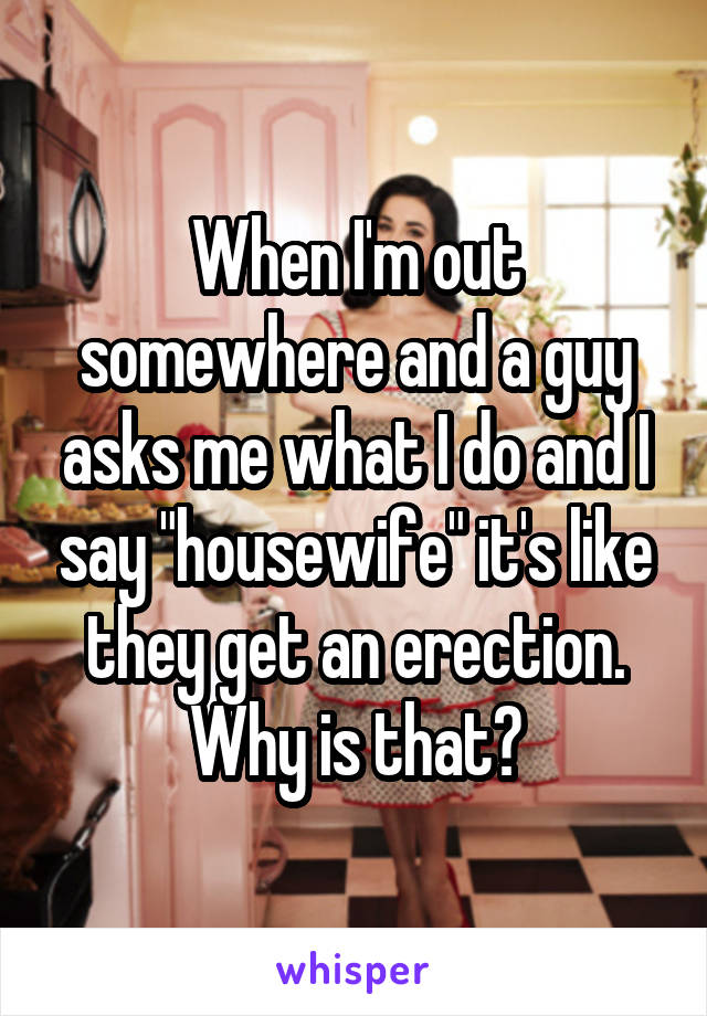 When I'm out somewhere and a guy asks me what I do and I say "housewife" it's like they get an erection. Why is that?