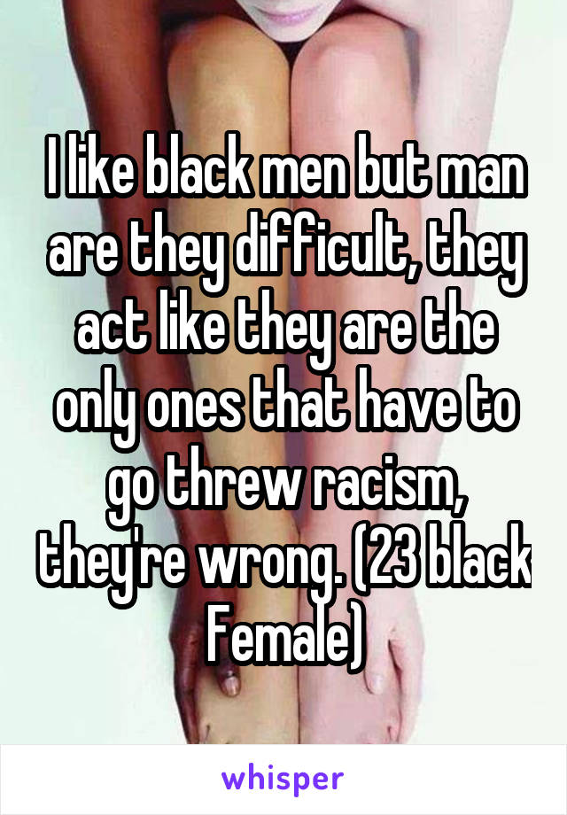 I like black men but man are they difficult, they act like they are the only ones that have to go threw racism, they're wrong. (23 black Female)