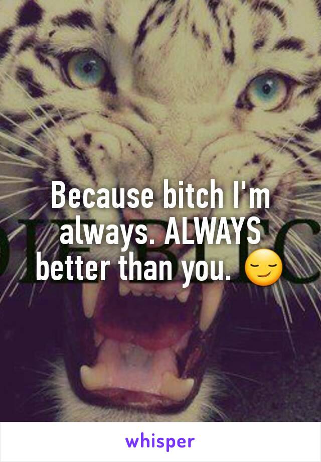 Because bitch I'm always. ALWAYS better than you. 😏