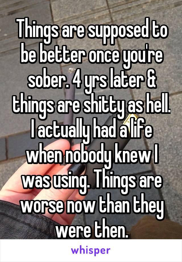 Things are supposed to be better once you're sober. 4 yrs later & things are shitty as hell. I actually had a life when nobody knew I was using. Things are worse now than they were then.