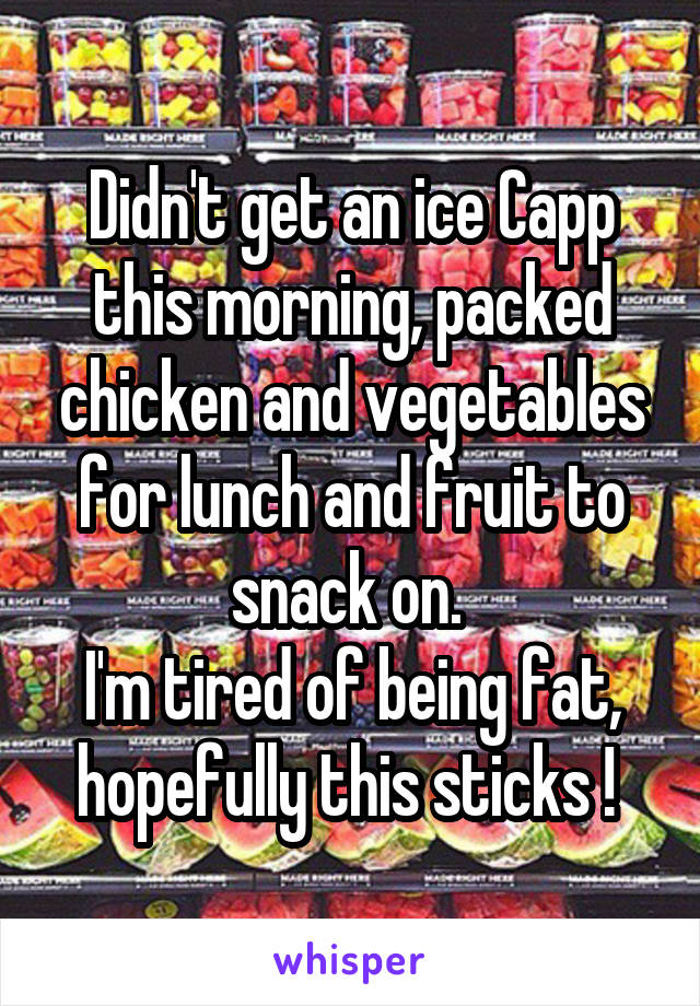 Didn't get an ice Capp this morning, packed chicken and vegetables for lunch and fruit to snack on. 
I'm tired of being fat, hopefully this sticks ! 