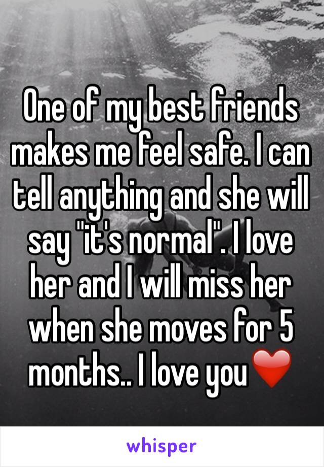 One of my best friends makes me feel safe. I can tell anything and she will say "it's normal". I love her and I will miss her when she moves for 5 months.. I love you❤️