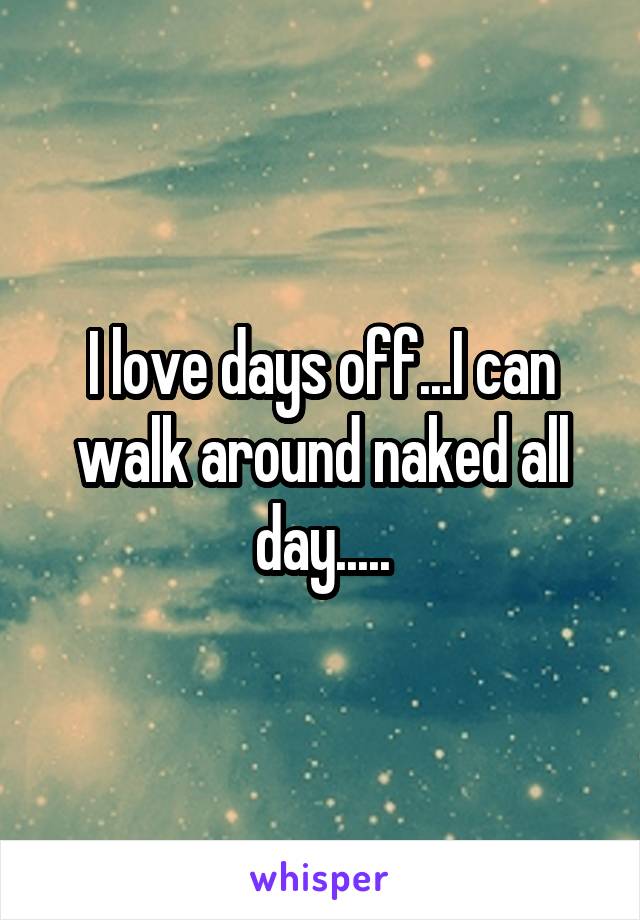 I love days off...I can walk around naked all day.....