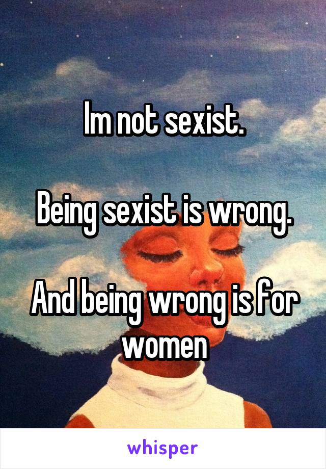 Im not sexist.

Being sexist is wrong.

And being wrong is for women