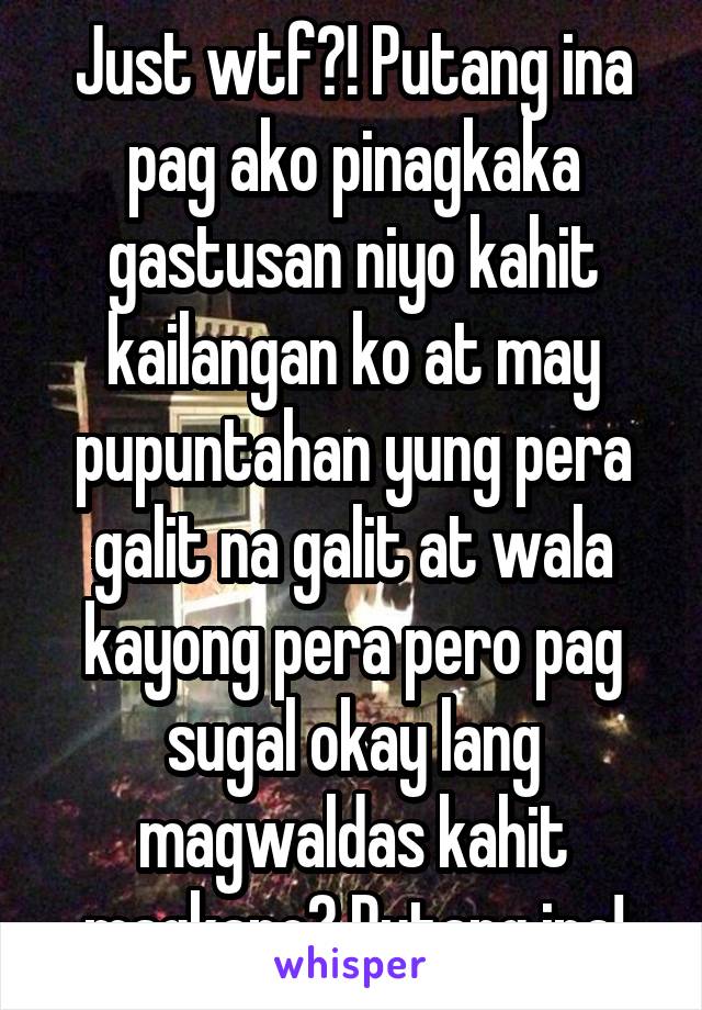 Just wtf?! Putang ina pag ako pinagkaka gastusan niyo kahit kailangan ko at may pupuntahan yung pera galit na galit at wala kayong pera pero pag sugal okay lang magwaldas kahit magkano? Putang ina!