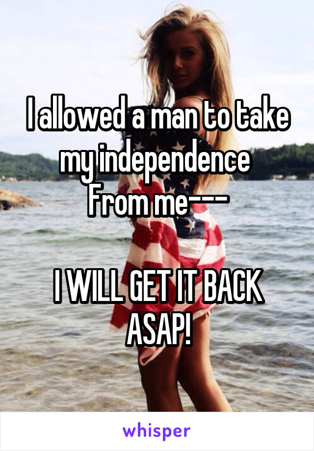 I allowed a man to take my independence 
From me---

I WILL GET IT BACK
ASAP!