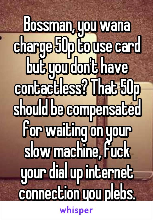 Bossman, you wana charge 50p to use card but you don't have contactless? That 50p should be compensated for waiting on your slow machine, fuck your dial up internet connection you plebs.