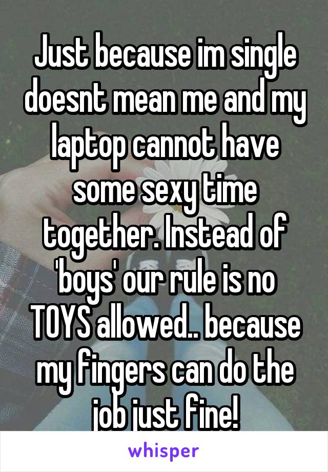 Just because im single doesnt mean me and my laptop cannot have some sexy time together. Instead of 'boys' our rule is no TOYS allowed.. because my fingers can do the job just fine!