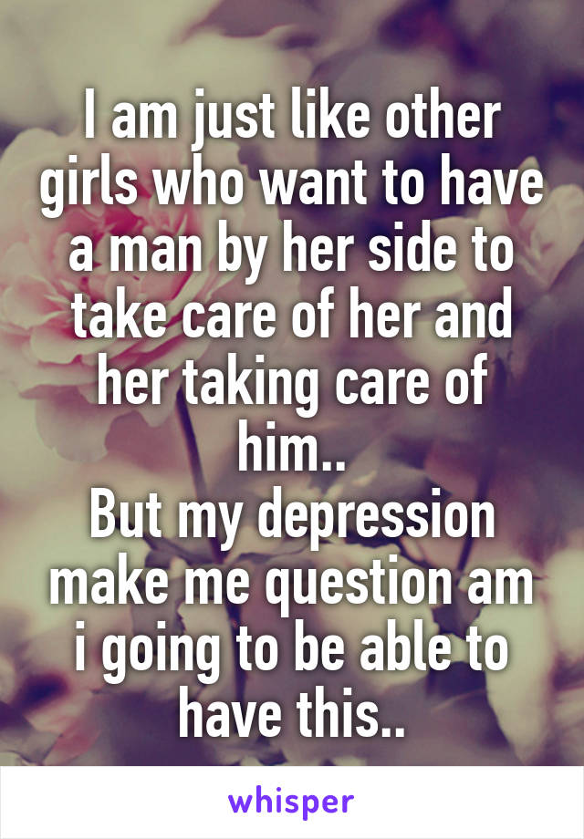 I am just like other girls who want to have a man by her side to take care of her and her taking care of him..
But my depression make me question am i going to be able to have this..