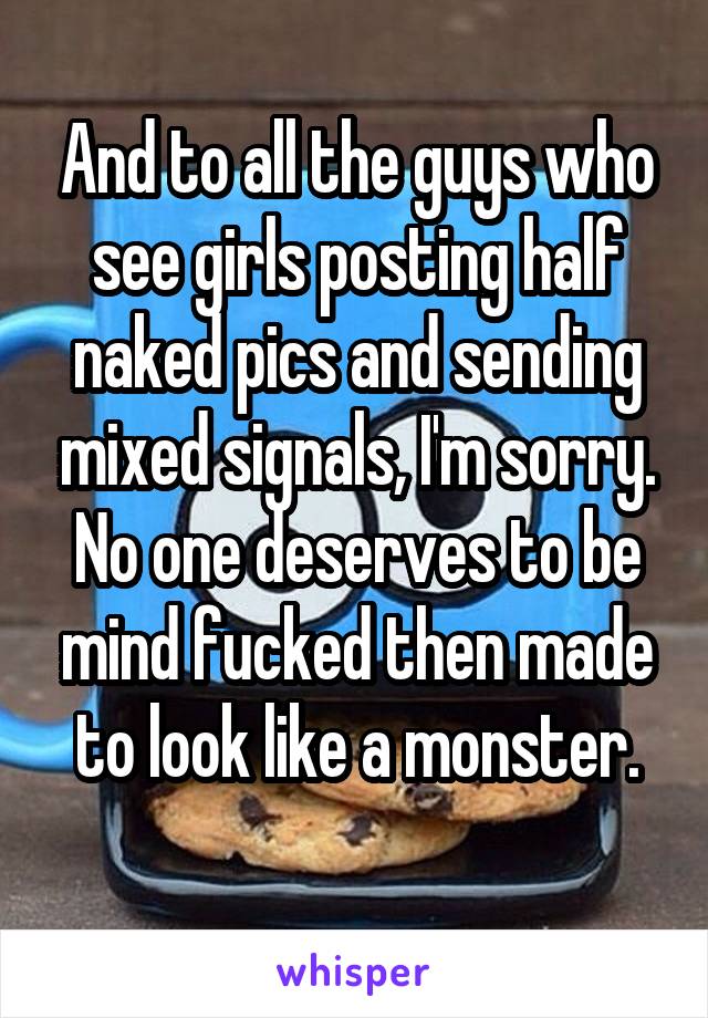 And to all the guys who see girls posting half naked pics and sending mixed signals, I'm sorry. No one deserves to be mind fucked then made to look like a monster.
