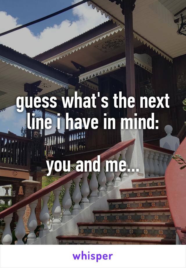 guess what's the next line i have in mind:

you and me...