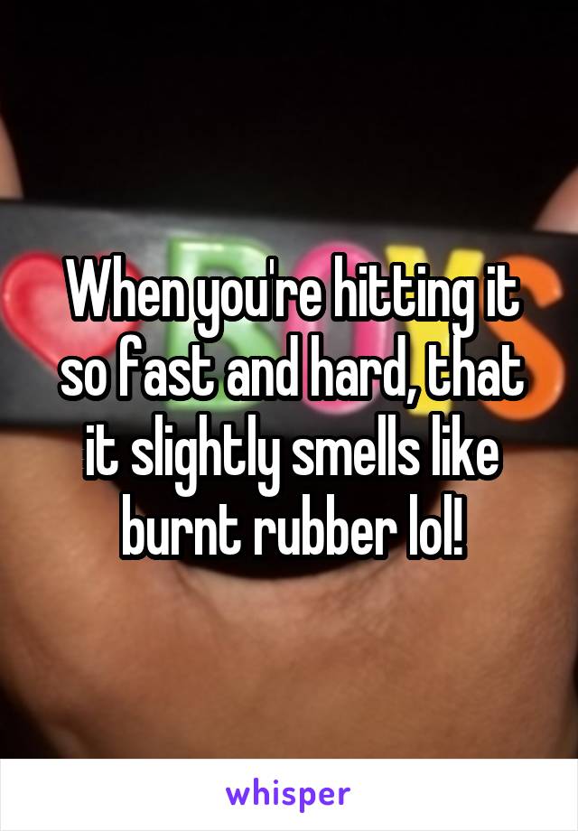 When you're hitting it so fast and hard, that it slightly smells like burnt rubber lol!