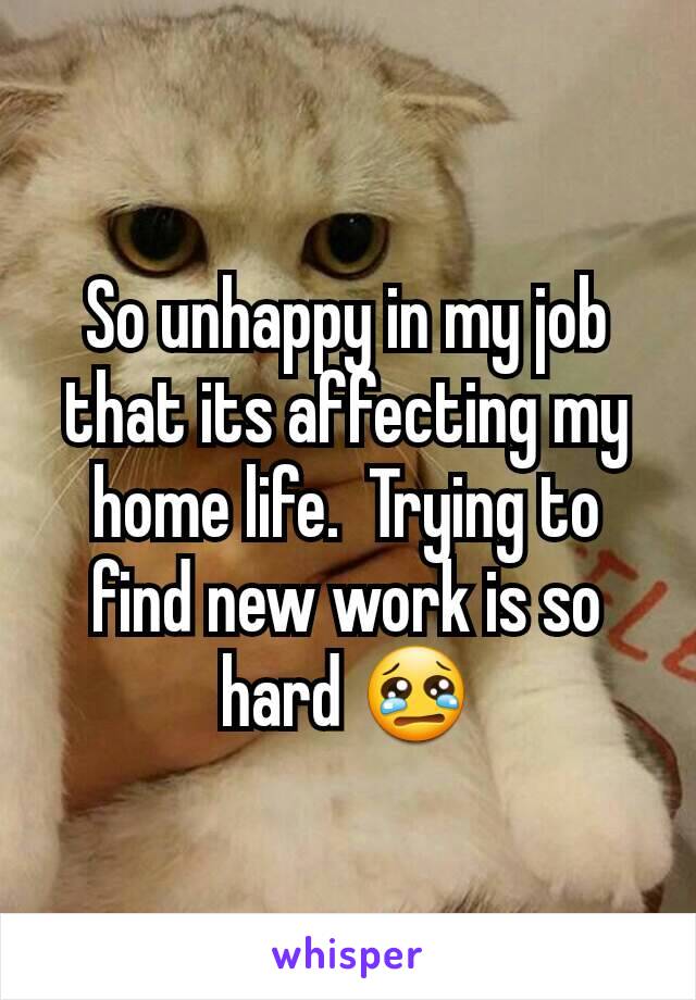 So unhappy in my job that its affecting my home life.  Trying to find new work is so hard 😢