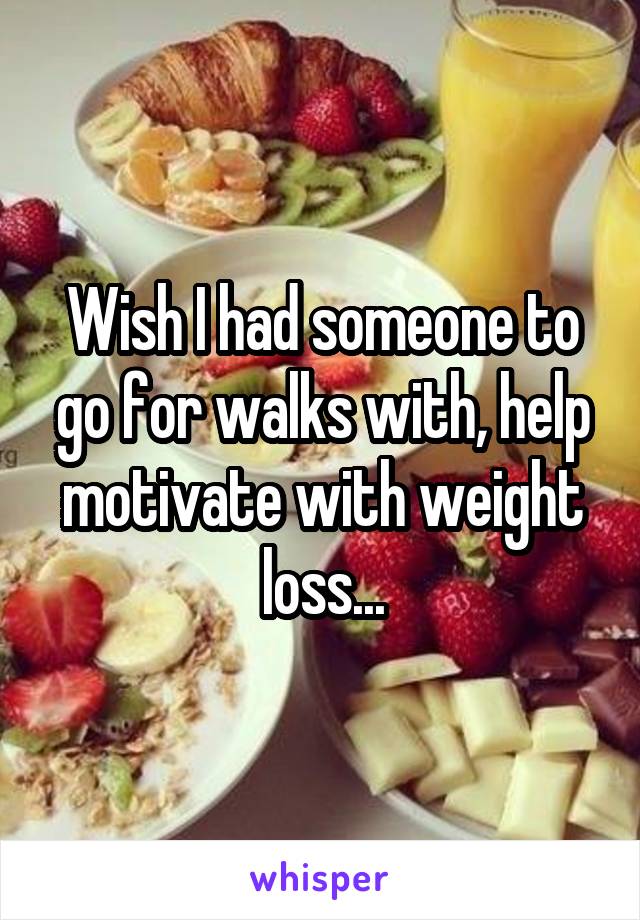 Wish I had someone to go for walks with, help motivate with weight loss...