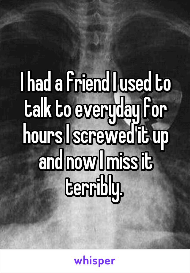 I had a friend I used to talk to everyday for hours I screwed it up and now I miss it terribly. 