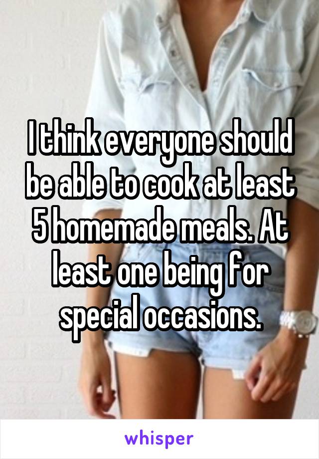 I think everyone should be able to cook at least 5 homemade meals. At least one being for special occasions.