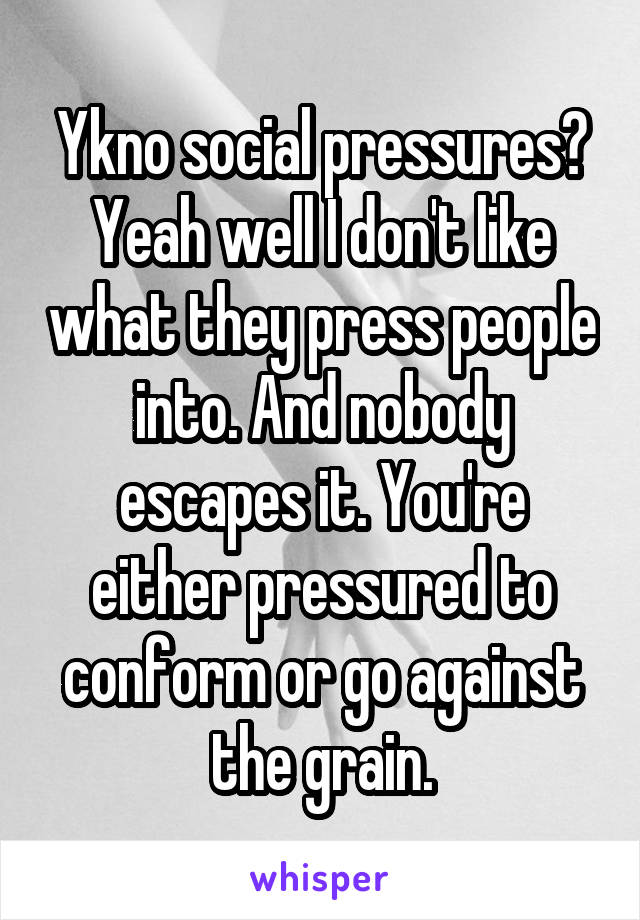 Ykno social pressures? Yeah well I don't like what they press people into. And nobody escapes it. You're either pressured to conform or go against the grain.