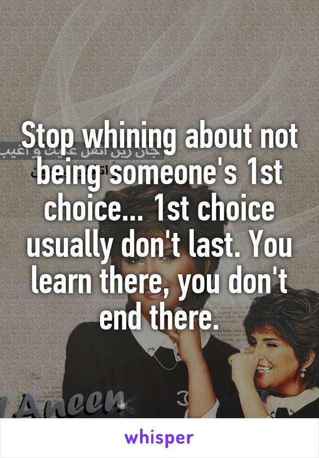 Stop whining about not being someone's 1st choice... 1st choice usually don't last. You learn there, you don't end there.