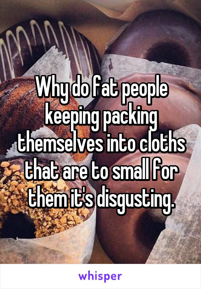 Why do fat people keeping packing themselves into cloths that are to small for them it's disgusting.